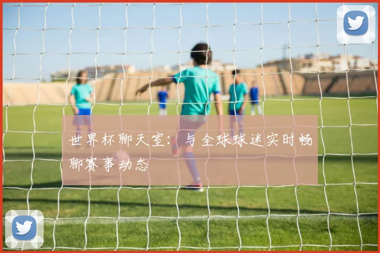 世界杯聊天室：与全球球迷实时畅聊赛事动态